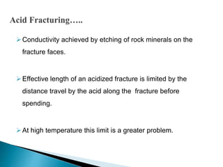 Conductivity achieved by etching of rock minerals on the
fracture faces.
Effective length of an acidized fracture is limited by the
distance travel by the acid along the fracture before
spending.
At high temperature this limit is a greater problem.
 