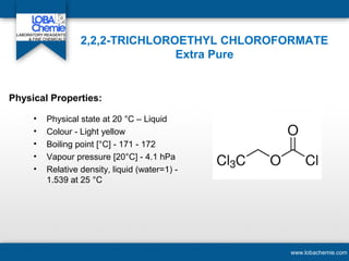 2,2,2-TRICHLOROETHYL CHLOROFORMATE
Extra Pure
• Physical state at 20 °C – Liquid
• Colour - Light yellow
• Boiling point [°C] - 171 - 172
• Vapour pressure [20°C] - 4.1 hPa
• Relative density, liquid (water=1) -
1.539 at 25 °C
www.lobachemie.com
Physical Properties:
 
