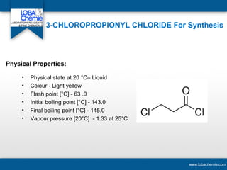 3-CHLOROPROPIONYL CHLORIDE For Synthesis
• Physical state at 20 °C– Liquid
• Colour - Light yellow
• Flash point [°C] - 63 .0
• Initial boiling point [°C] - 143.0
• Final boiling point [°C] - 145.0
• Vapour pressure [20°C] - 1.33 at 25°C
www.lobachemie.com
Physical Properties:
 