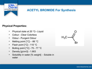 ACETYL BROMIDE For Synthesis
• Physical state at 20 °C– Liquid
• Colour - Clear Colorless
• Odour - Pungent Odour
• Melting point [°C] - -96 °C
• Flash point [°C] - 110 °C
• Boiling point [°C] - 75 - 77 °C
• Density [g/cm3] - 1.663
• Solubility in water [% weight] - Soluble in
water
www.lobachemie.com
Physical Properties:
 