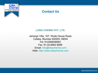 Contact Us
www.lobachemie.com
LOBA CHEMIE PVT. LTD.
Jehangir Villa, 107, Wode House Road,
Colaba, Mumbai 400005. INDIA
Tel: 912266636663
Fax: 91-22-6663 6699
Email: info@lobachemie.com
Web: http://www.lobachemie.com