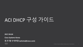 ACI DHCP 구성 가이드
2017.04.04
Cisco Systems Korea
최 우 형 수석부장 (whchoi@cisco.com)
 