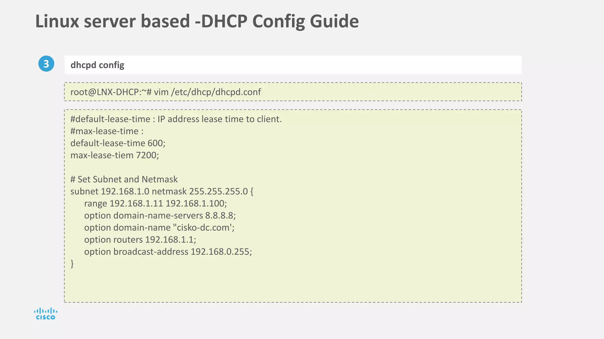 Linux server based -DHCP Config Guide
3 dhcpd config
root@LNX-DHCP:~# vim /etc/dhcp/dhcpd.conf
#default-lease-time : IP address lease time to client.
#max-lease-time :
default-lease-time 600;
max-lease-tiem 7200;
# Set Subnet and Netmask
subnet 192.168.1.0 netmask 255.255.255.0 {
range 192.168.1.11 192.168.1.100;
option domain-name-servers 8.8.8.8;
option domain-name "cisko-dc.com';
option routers 192.168.1.1;
option broadcast-address 192.168.0.255;
}
 
