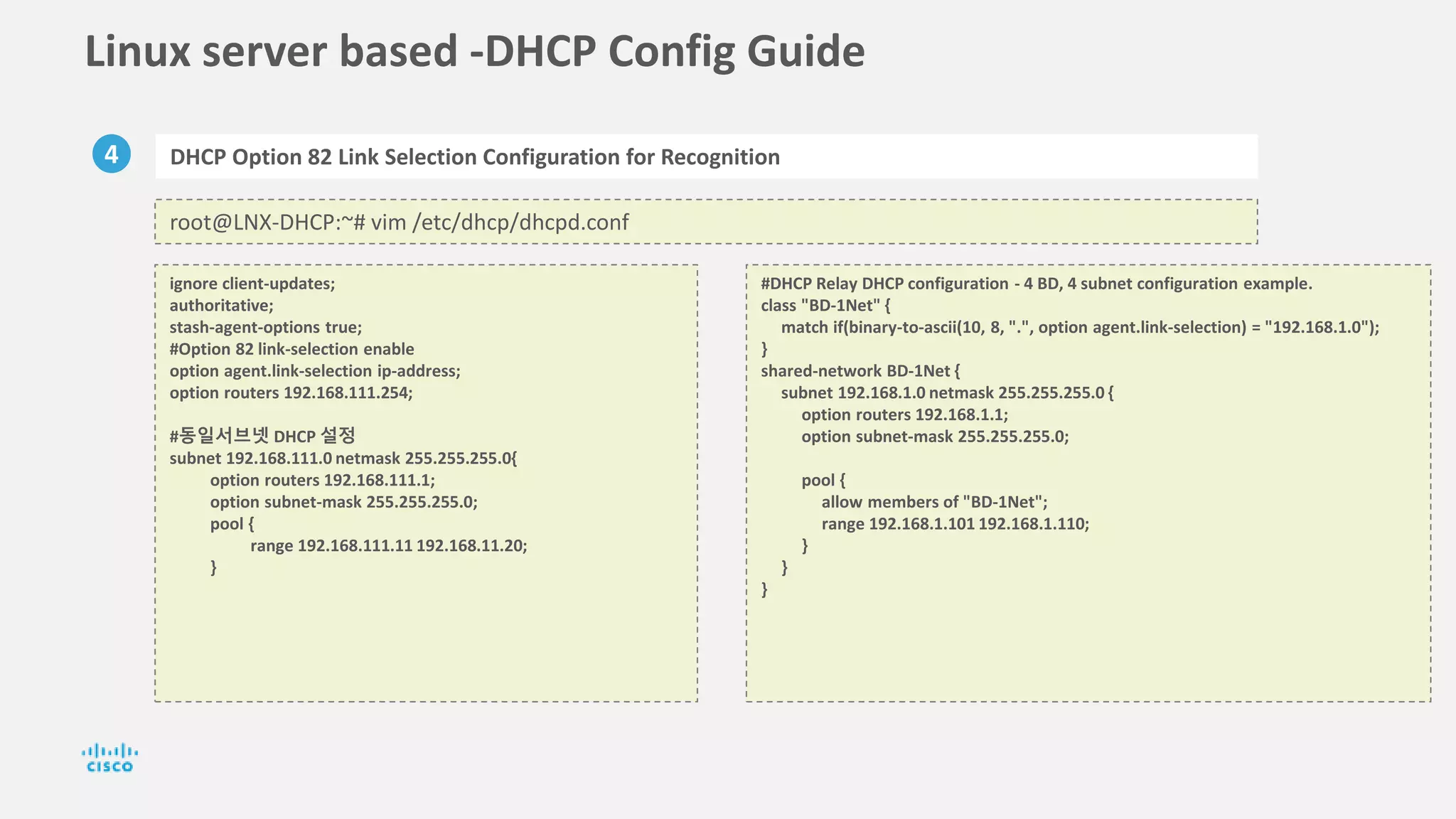 Linux server based -DHCP Config Guide
4 DHCP Option 82 Link Selection Configuration for Recognition
root@LNX-DHCP:~# vim /etc/dhcp/dhcpd.conf
ignore client-updates;
authoritative;
stash-agent-options true;
#Option 82 link-selection enable
option agent.link-selection ip-address;
option routers 192.168.111.254;
#동일서브넷 DHCP 설정
subnet 192.168.111.0 netmask 255.255.255.0{
option routers 192.168.111.1;
option subnet-mask 255.255.255.0;
pool {
range 192.168.111.11 192.168.11.20;
}
#DHCP Relay DHCP configuration - 4 BD, 4 subnet configuration example.
class "BD-1Net" {
match if(binary-to-ascii(10, 8, ".", option agent.link-selection) = "192.168.1.0");
}
shared-network BD-1Net {
subnet 192.168.1.0 netmask 255.255.255.0 {
option routers 192.168.1.1;
option subnet-mask 255.255.255.0;
pool {
allow members of "BD-1Net";
range 192.168.1.101 192.168.1.110;
}
}
}
 