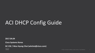 ACI DHCP Config Guide
2017.04.04
Cisco Systems Korea
DC CSE / Woo Hyung Choi (whchoi@cisco.com)
 