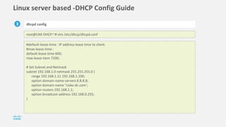 Linux server based -DHCP Config Guide
3 dhcpd config
root@LNX-DHCP:~# vim /etc/dhcp/dhcpd.conf
#default-lease-time : IP address lease time to client.
#max-lease-time :
default-lease-time 600;
max-lease-tiem 7200;
# Set Subnet and Netmask
subnet 192.168.1.0 netmask 255.255.255.0 {
range 192.168.1.11 192.168.1.100;
option domain-name-servers 8.8.8.8;
option domain-name "cisko-dc.com';
option routers 192.168.1.1;
option broadcast-address 192.168.0.255;
}
 