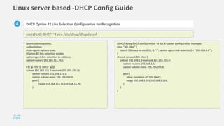 Linux server based -DHCP Config Guide
4 DHCP Option 82 Link Selection Configuration for Recognition
root@LNX-DHCP:~# vim /etc/dhcp/dhcpd.conf
ignore client-updates;
authoritative;
stash-agent-options true;
#Option 82 link-selection enable
option agent.link-selection ip-address;
option routers 192.168.111.254;
#동일서브넷 DHCP 설정
subnet 192.168.111.0 netmask 255.255.255.0{
option routers 192.168.111.1;
option subnet-mask 255.255.255.0;
pool {
range 192.168.111.11 192.168.11.20;
}
#DHCP Relay DHCP configuration - 4 BD, 4 subnet configuration example.
class "BD-1Net" {
match if(binary-to-ascii(10, 8, ".", option agent.link-selection) = "192.168.1.0");
}
shared-network BD-1Net {
subnet 192.168.1.0 netmask 255.255.255.0 {
option routers 192.168.1.1;
option subnet-mask 255.255.255.0;
pool {
allow members of "BD-1Net";
range 192.168.1.101 192.168.1.110;
}
}
}
 