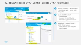 #2. TENANT Based DHCP Config - Create DHCP Relay Label
1 Tenants – Common – “BD for DHCP”
– DHCP Relay Lable – Create DHCP
Relay Label
2 Create DHCP Relay Lable
- Select Tenant
- Selecting the DHCP Profile
Generated by Common Tenant
1 2
3 Networking – Protocol Polices –
DHCP – Relay Policies
- Verify that the Relay Policy has
been created
 