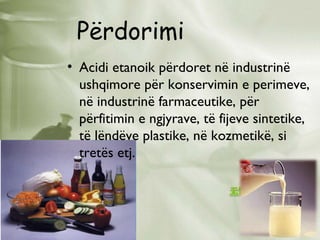 Përdorimi
• Acidi etanoik përdoret në industrinë
ushqimore për konservimin e perimeve,
në industrinë farmaceutike, për
përfitimin e ngjyrave, të fijeve sintetike,
të lëndëve plastike, në kozmetikë, si
tretës etj.

 