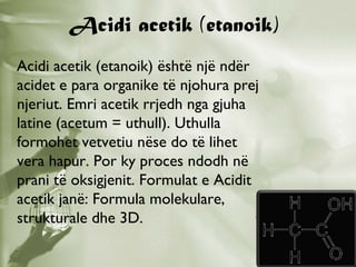 Acidi acetik (etanoik)
Acidi acetik (etanoik) është një ndër
acidet e para organike të njohura prej
njeriut. Emri acetik rrjedh nga gjuha
latine (acetum = uthull). Uthulla
formohet vetvetiu nëse do të lihet
vera hapur. Por ky proces ndodh në
prani të oksigjenit. Formulat e Acidit
acetik janë: Formula molekulare,
strukturale dhe 3D.

 