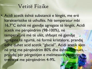 Vetitë Fizike
• Acidi acetik është substancë e lëngët, me erë
karakteristike të uthullës. Në temperatur mbi
16,7°C është në gjendje agregate të lëngët. Acidi
acetik me përqëndrim (98-100%), në
temperaturë më të ulët, shfaqet në gjendje
agregate të ngurtë, në formë kristalore, prandaj
edhe quhet acid acetik “glacial”. Acidi acetik vjen
në treg me përqëndrim 80% dhe është helmues,
prandaj për përgatitjen e melmesave përdoret
tretësira me përqëndrim 4-9%.

 
