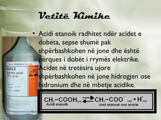 Vetitë Kimike
• Acidi etanoik radhitet ndër acidet e
dobëta, sepse shumë pak
shpërbashkohen në jone dhe është
përques i dobët i rrymës elektrike.
Acidet në tretësira ujore
shpërbashkohen në jone hidrogjen ose
hidronium dhe në mbetje acidike.

 
