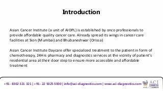 Introduction
Asian Cancer Institute (a unit of AIOPL) is established by onco professionals to
provide affordable quality cancer care. Already spread its wings in cancer care
facilities at Sion (Mumbai) and Bhubaneshwar (Orissa)
Asian Cancer Institute Daycare offer specialized treatment to the patient in form of
chemotherapy, 24Hrs pharmacy and diagnostics services at the vicinity of patient’s
residential area at their door step to ensure more accessible and affordable
treatment
+91- 8302 321 321 | +91- 22 5025 5000 | info@aci-diagnostics.com | www.aci-diagnostics.com
 