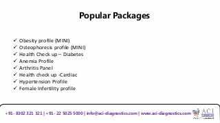 Popular Packages
 Obesity profile (MINI)
 Osteophoresis profile (MINI)
 Health Check up – Diabetes
 Anemia Profile
 Arthritis Panel
 Health check up -Cardiac
 Hypertension Profile
 Female Infertility profile
+91- 8302 321 321 | +91- 22 5025 5000 | info@aci-diagnostics.com | www.aci-diagnostics.com
 