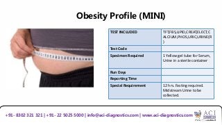 Obesity Profile (MINI)
TEST INCLUDED TFT,FBS,LIPID,CREAT,ELECT,C
ALCIUM,PHOS,URIC,URINE(R
)
Test Code
Specimen Required 1 Yellow gel tube for Serum,
Urine in a sterile container
Run Days
Reporting Time
Special Requirement 12 hrs. Fasting required.
Midstream Urine to be
collected.
+91- 8302 321 321 | +91- 22 5025 5000 | info@aci-diagnostics.com | www.aci-diagnostics.com
 