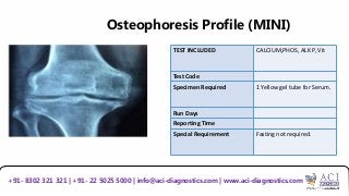 Osteophoresis Profile (MINI)
TEST INCLUDED CALCIUM,PHOS, ALK P, Vit
Test Code
Specimen Required 1 Yellow gel tube for Serum.
Run Days
Reporting Time
Special Requirement Fasting not required.
+91- 8302 321 321 | +91- 22 5025 5000 | info@aci-diagnostics.com | www.aci-diagnostics.com
 