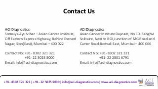 Contact Us
ACI Diagnostics
Somaiya Ayurvihar – Asian Cancer Institute,
Off Eastern Express Highway, Behind Everard
Nagar, Sion(East), Mumbai – 400 022
Contact No: +91- 8302 321 321
+91- 22 5025 5000
Email: info@aci-diagnostics.com
+91- 8302 321 321 | +91- 22 5025 5000 | info@aci-diagnostics.com | www.aci-diagnostics.com
ACI Diagnostics
Asian Cancer Institute Daycare, No 10, Sanghvi
Solitaire, Next to BOI,Junction of MG Road and
Carter Road,Borivali East, Mumbai – 400 066
Contact No: +91- 8302 321 321
+91- 22 2801 6791
Email: info@aci-diagnostics.com
 