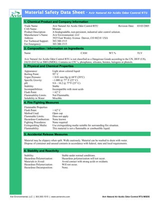 Material Safety Data Sheet -

Avir Natural Air Acidic Odor Control RTU

1. Chemical Product and Company Information
Trade Name:
CAS Name:
Product Description:
Manufacturer’s Name:
Address:
For Technical Support:
For Emergency:

Avir Natural Air Acidic Odor Control RTU
Revision Date:
Mixture
A biodegradable, non-persistent, industrial odor control solution.
Avir Environmental, LLC
3925 East Wesley Avenue Denver, CO 80210 USA
303.300.1515
303.300.1515

03/03/2005

2. Composition / Information on Ingredients
Name

CAS#

WT.%

TLV

Avir Natural Air Acidic Odor Control RTU is not classified as a Dangerous Goods according to the UN, DOT (US),
IACO (IATA) or IMO (IMDG). Contains no CFC’s, phosphates, silicates, borates, halogens or phenols.

3. Physical and Chemical Properties
Appearance:
Boiling Point:
Vapor Pressure:
Specific Gravity:
pH:
Stability:
Incompatibilities:
Flash Point:
Flammability Limits:
Solubility in Water:

Light straw colored liquid
95° C
< 0.01 mm Hg @ 68°F (20°C)
~1.000 @ 77° F (25° C)
9.8 – 10.2 @ 77°F (25° C)
Stable
Incompatible with most acids
> 62° C
Not Flammable.
Miscible.

4. Fire Fighting Measures
Flammable Properties
Flash Point:
Method Used:
Flammable Limits:
Hazardous Combustion:
Fighting Procedures:
Extinguishing Media:
Flammability:

> 62° C
Open cup
Does not apply
None known
None required
Use extinguishing media suitable for surrounding fire situation.
This material is not a flammable or combustible liquid.

5. Accidental Release Measures
Material may be slippery when spilt. Walk cautiously. Material can be washed to drain with water.
Dispose of container and unused contents in accordance with federal, state and local requirements.

6. Stability and Reactivity
Stability:
Hazardous Polymerization:
Materials to Avoid:
Hazardous Polymerization:
Hazardous Decomposition:

Stable under normal conditions.
Hazardous polymerization will not occur.
Avoid contact with strong acids or oxidants.
Will not occur.
None.

Avir Environmental, LLC | 303.300.1515 | www.avirenviro.com

Avir Natural Air Acidic Odor Control RTU MSDS

 