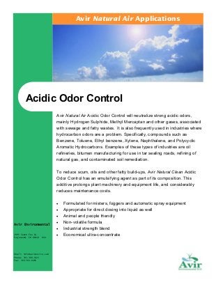 Avir Natural Air Applications

Acidic Odor Control
Avir Natural Air Acidic Odor Control will neutralize strong acidic odors,
mainly Hydrogen Sulphide, Methyl Mercaptan and other gases, associated
with sewage and fatty wastes. It is also frequently used in industries where
hydrocarbon odors are a problem. Specifically, compounds such as
Benzene, Toluene, Ethyl benzene, Xylene, Naphthalene, and Polycyclic
Aromatic Hydrocarbons. Examples of these types of industries are oil
refineries, bitumen manufacturing for use in tar sealing roads, refining of
natural gas, and contaminated soil remediation.
To reduce scum, oils and other fatty build-ups, Avir Natural Clean Acidic
Odor Control has an emulsifying agent as part of its composition. This
additive prolongs plant machinery and equipment life, and considerably
reduces maintenance costs.
•
•
•
Avir Environmental
2995 South Fox St.
Englewood, CO 80110

USA

Email: info@avirenviro.com
Phone: 303.300.1515
Fax: 303.783.0485

•
•
•

Formulated for misters, foggers and automatic spray equipment
Appropriate for direct dosing into liquid as well
Animal and people friendly
Non-volatile formula
Industrial strength blend
Economical ultra-concentrate

 