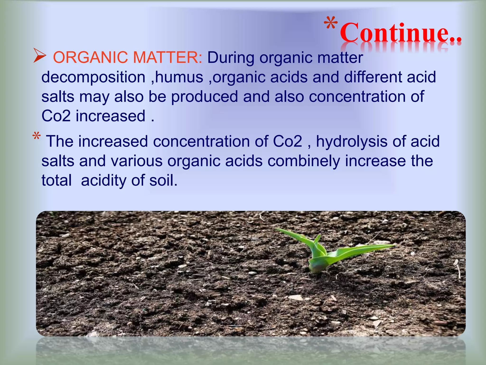 *Continue..
 ORGANIC MATTER: During organic matter
decomposition ,humus ,organic acids and different acid
salts may also be produced and also concentration of
Co2 increased .
* The increased concentration of Co2 , hydrolysis of acid
salts and various organic acids combinely increase the
total acidity of soil.
 