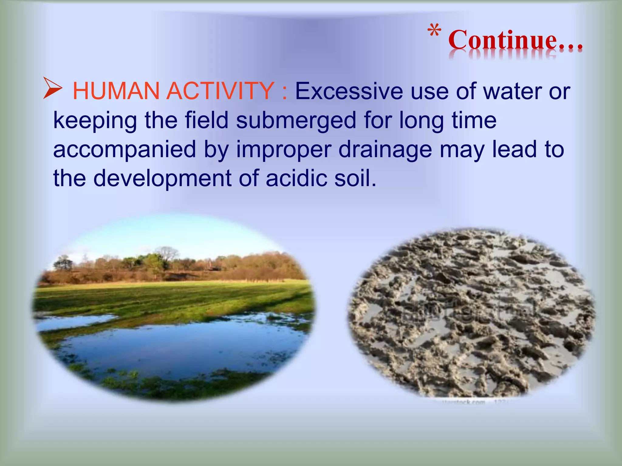 *Continue…
 HUMAN ACTIVITY : Excessive use of water or
keeping the field submerged for long time
accompanied by improper drainage may lead to
the development of acidic soil.
 