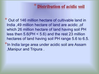 *Distribution of acidic soil
* Out of 146 million hectare of cultivable land in
India ,49 million hectare of land are acidic ,of
which 26 million hectare of land having soil PH
less then 5.6(PH < 5.6) and the rest 23 million
hectares of land having soil PH range 5.6 to 6.5.
*In India large area under acidic soil are Assam
,Manipur and Tripura .
 