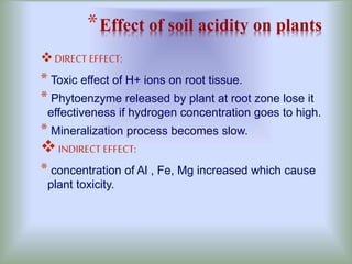 *Effect of soil acidity on plants
DIRECT EFFECT:
* Toxic effect of H+ ions on root tissue.
* Phytoenzyme released by plant at root zone lose it
effectiveness if hydrogen concentration goes to high.
* Mineralization process becomes slow.
INDIRECT EFFECT:
* concentration of Al , Fe, Mg increased which cause
plant toxicity.
 