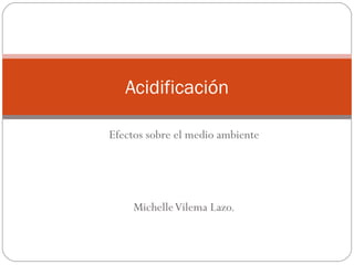 Acidificación

Efectos sobre el medio ambiente




     Michelle Vilema Lazo.
 