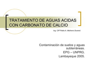 TRATAMIENTO DE AGUAS ACIDAS
CON CARBONATO DE CALCIO
Ing. CIP Pablo A. Molinero Durand.

Contaminación de suelos y aguas
subterráneas.
EPG – UNPRG.
Lambayeque 2005.

 