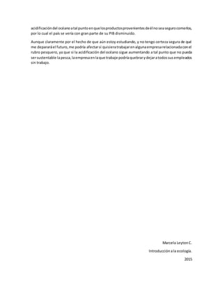 acidificacióndel océanoatal puntoenquelosproductosprovenientesdeélnoseasegurocomerlos,
por lo cual el país se vería con gran parte de su PIB disminuido.
Aunque claramente por el hecho de que aún estoy estudiando, y no tengo certeza segura de qué
me depararáel futuro,me podría afectarsi quisieratrabajarenalgunaempresarelacionadaconel
rubro pesquero, ya que si la acidificación del océano sigue aumentando a tal punto que no pueda
sersustentable lapesca,laempresaenlaque trabaje podríaquebrarydejaratodossusempleados
sin trabajo.
Marcela LeytonC.
Introducciónala ecología.
2015
 
