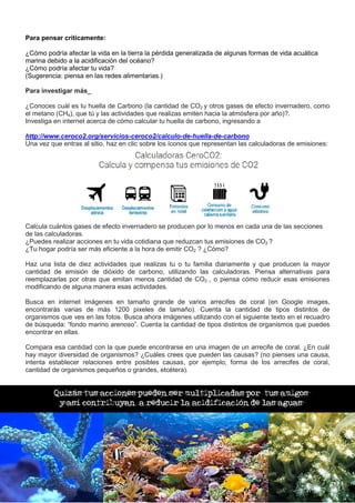 Para pensar críticamente:
¿Cómo podría afectar la vida en la tierra la pérdida generalizada de algunas formas de vida acuática
marina debido a la acidificación del océano?
¿Cómo podría afectar tu vida?
(Sugerencia: piensa en las redes alimentarias.)
Para investigar más_
¿Conoces cuál es tu huella de Carbono (la cantidad de CO2 y otros gases de efecto invernadero, como
el metano (CH4), que tú y las actividades que realizas emiten hacia la atmósfera por año)?.
Investiga en internet acerca de cómo calcular tu huella de carbono, ingresando a
http://www.ceroco2.org/servicios-ceroco2/calculo-de-huella-de-carbono
Una vez que entras al sitio, haz en clic sobre los íconos que representan las calculadoras de emisiones:
Calcula cuántos gases de efecto invernadero se producen por lo menos en cada una de las secciones
de las calculadoras.
¿Puedes realizar acciones en tu vida cotidiana que reduzcan tus emisiones de CO2 ?
¿Tu hogar podría ser más eficiente a la hora de emitir CO2 ? ¿Cómo?
Haz una lista de diez actividades que realizas tu o tu familia diariamente y que producen la mayor
cantidad de emisión de dióxido de carbono, utilizando las calculadoras. Piensa alternativas para
reemplazarlas por otras que emitan menos cantidad de CO2 , o piensa cómo reducir esas emisiones
modificando de alguna manera esas actividades.
Busca en internet imágenes en tamaño grande de varios arrecifes de coral (en Google images,
encontrarás varias de más 1200 pixeles de tamaño). Cuenta la cantidad de tipos distintos de
organismos que ves en las fotos. Busca ahora imágenes utilizando con el siguiente texto en el recuadro
de búsqueda: “fondo marino arenoso”. Cuenta la cantidad de tipos distintos de organismos que puedes
encontrar en ellas.
Compara esa cantidad con la que puede encontrarse en una imagen de un arrecife de coral. ¿En cuál
hay mayor diversidad de organismos? ¿Cuáles crees que pueden las causas? (no pienses una causa,
intenta establecer relaciones entre posibles causas, por ejemplo, forma de los arrecifes de coral,
cantidad de organismos pequeños o grandes, etcétera).
Quizás tus acciones pueden ser multiplicadas por tus amigos
y así contribuyan a reducir la acidificación de las aguas
 