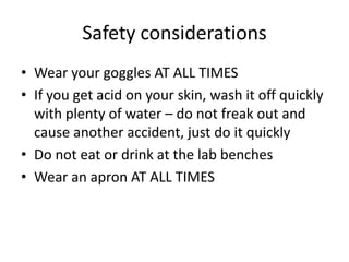 Safety considerationsWear your goggles AT ALL TIMESIf you get acid on your skin, wash it off quickly with plenty of water – do not freak out and cause another accident, just do it quicklyDo not eat or drink at the lab benchesWear an apron AT ALL TIMES