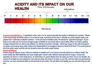 A common pH definition is: "a logarithmic scale, from 1 to 14, used to describe the acidity or alkalinity of a solution". Blood
in the human body should be close to 7.4 on the pH scale. A pH level of less than 7 indicates an acidic solution while a pH
greater than 7 indicates an alkaline solution. 7 is the pH level of distilled water. PH stands for "potential hydrogen". If your
body is too acidic you do not have enough oxygen available for your body cells to stay healthy. When our body is getting
enough minerals from our diet to stay alkaline, our blood can function normally - delivering oxygen to the cells throughout
our body, and carrying away acidic waste to be disposed.But if we struggle to keep our blood at pH level 7.4 it cannot pick up
all of the acidic waste, and fat cells are formed to store the acidic waste instead.
Human pH Balance
Human body pH balance is key. Failure to maintain an alkaline pH in our tissues and cells will hurt our cellular health. Too
much acidity (too little alkalinity) can cause weight gain. Cancer cells, disease-causing bacteria, fungus, viruses and
parasites can thrive in acidic body tissue. A combination of a good alkaline diet, the water you drink, the air you breathe, the
amount of sunlight you are exposed to, how well you sleep, the amount of stress in your life, and how often you get physical
exercise, can have a profound effect on the pH level of your body. This will affect how healthy you are and how long you will
live.

 