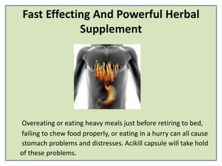 Fast Effecting And Powerful Herbal
Supplement
Overeating or eating heavy meals just before retiring to bed,
failing to chew food properly, or eating in a hurry can all cause
stomach problems and distresses. Acikill capsule will take hold
of these problems.
 
