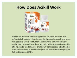How Does Acikill Work
Acikill is an excellent herbal supplement for heartburn and acid
reflux. Acikill balances functions of the liver and stomach and helps
with gastritis, ulcers and tumors. Acikill works comprehensively
on the root causes of heartburn and acid reflux with no known side
effects. Herbs used in Acikill are known from years as a best herbal
cure for heartburn or Acid Reflux (also known as Gastroesophageal
Reflux Disease …GERD).
 