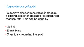 Retardation of acid
To achieve deeper penetration in fracture
acidizing, it is often desirable to retard Acid
reaction rate. This can be done by
• Gelling
• Emulsifying
• Chemically retarding the acid
 