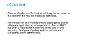 a-Gelled Acid
• The use of gelled acid for fracture acidizing has increased to
the point that it is now the most used technique.
• The introduction of more temperature-stable gelling agents
with ready application up to temperatures of about 400°F
has been a major factor in selecting gelled acid for acid
fracturing. Two types of gelling systems, polymers and
surfactants, are in common use.
 