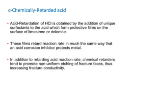 c-Chemically-Retarded acid
• Acid-Retardation of HCl is obtained by the addition of unique
surfactants to the acid which form protective films on the
surface of limestone or dolomite.
• These films retard reaction rate in much the same way that
an acid corrosion inhibitor protects metal.
• In addition to retarding acid reaction rate, chemical retarders
tend to promote non-uniform etching of fracture faces, thus
increasing fracture conductivity.
 