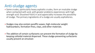 Anti-sludge agents
• Some crudes, particularly heavy asphaltic crudes, form an insoluble sludge
when contacted with acid, with greater problems experiences with high
strength acid. Dissolved Fe(III) in acid appreciably increases the possibility
of sludge. The primary ingredients of a sludge are usually asphaltenes.
• Sludges may also contain paraffin waxes, high-molecular weight
hydrocarbons, formation fines, clays, and other materials.
• The addition of certain surfactants can prevent the formation of sludge by
keeping colloidal material dispersed. These sludge-preventing surfactants
usually prevent an emulsion
 