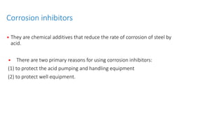 Corrosion inhibitors
• They are chemical additives that reduce the rate of corrosion of steel by
acid.
• There are two primary reasons for using corrosion inhibitors:
(1) to protect the acid pumping and handling equipment
(2) to protect well equipment.
 