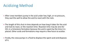 Acidizing Method
• After crew members pump in the acid under low, high, or no pressure,
they seal the well to allow the acid to react with the rock.
• The length of this shut-in time depends on how long it takes for the acid
and rock to react, or the reaction time. Reaction time may be zero for
HCL in a limestone formation because the acid is spent by the time it is
placed. Other acids and formations may require a few hours to acidize.
• Finally, the crew pumps in a fluid to displace the spent acid and disposes
of it.
 
