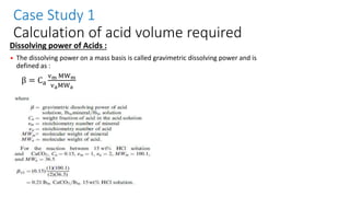 Case Study 1
Calculation of acid volume required
Dissolving power of Acids :
• The dissolving power on a mass basis is called gravimetric dissolving power and is
defined as :
β = Ca
vm MWm
vaMWa
 