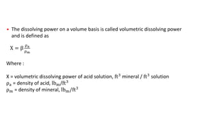 • The dissolving power on a volume basis is called volumetric dissolving power
and is defined as
X = β
ρa
ρm
Where :
X = volumetric dissolving power of acid solution, ft3
mineral / ft3
solution
ρa = density of acid, lbm/ft3
ρm = density of mineral, lbm/ft3
 