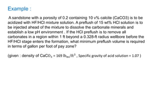Example :
A sandstone with a porosity of 0.2 containing 10 v% calcite (CaCO3) is to be
acidized with HF/HCl mixture solution. A preflush of 15 wt% HCl solution is to
be injected ahead of the mixture to dissolve the carbonate minerals and
establish a low pH environment . If the HCl preflush is to remove all
carbonates in a region within 1 ft beyond a 0.328-ft radius wellbore before the
HF/HCl stage enters the formation, what minimum preflush volume is required
in terms of gallon per foot of pay zone?
(given : density of CaCO3 = 169 lbm/ft3 , Specific gravity of acid solution = 1.07 )
 