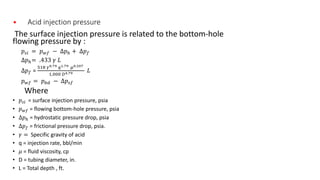 • Acid injection pressure
The surface injection pressure is related to the bottom-hole
flowing pressure by :
𝑝𝑠𝑖 = 𝑝 𝑤𝑓 − ∆𝑝ℎ + ∆𝑝 𝑓
∆𝑝ℎ= .433 𝛾 𝐿
∆𝑝 𝑓 =
518 𝛾0.79 𝑞1.79 𝜇0.207
1,000 𝐷4.79 𝐿
𝑝 𝑤𝑓 = 𝑝 𝑏𝑑 − ∆𝑝𝑠𝑓
Where
• 𝑝𝑠𝑖 = surface injection pressure, psia
• 𝑝 𝑤𝑓 = flowing bottom-hole pressure, psia
• ∆𝑝ℎ = hydrostatic pressure drop, psia
• ∆𝑝 𝑓 = frictional pressure drop, psia.
• 𝛾 = Specific gravity of acid
• q = injection rate, bbl/min
• 𝜇 = fluid viscosity, cp
• D = tubing diameter, in.
• L = Total depth , ft.
 