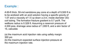 Example :
A 60-ft thick, 50-md sandstone pay zone at a depth of 9,500 ft is
to be acidized with an acid solution having a specific gravity of
1.07 and a viscosity of 1.5 cp down a 2-in. inside diameter (ID)
coil tubing. The formation fracture gradient is 0.7 psi/ft. The
wellbore radius is 0.328 ft. Assuming a reservoir pressure of
4,000 psia, drainage area radius of 1,000 ft, and a skin factor of
15, calculate
(a) the maximum acid injection rate using safety margin
300 psi.
(b) the maximum expected surface injection pressure at
the maximum injection rate.
 