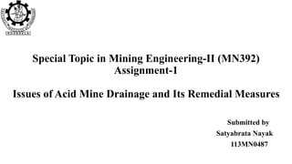Special Topic in Mining Engineering-II (MN392)
Assignment-1
Issues of Acid Mine Drainage and Its Remedial Measures
Submitted by
Satyabrata Nayak
113MN0487
 