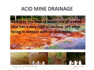 ACID MINE DRAINAGE
Refers to the flow of water out of a mine
that has a very high acidic(low pH) after
being in contact with air and metal.
 