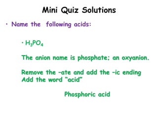 Mini Quiz Solutions
• Name the following acids:
• H3PO4
The anion name is phosphate; an oxyanion.
Remove the –ate and add the –ic ending
Add the word “acid”
Phosphoric acid
 