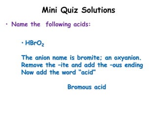 Mini Quiz Solutions
• Name the following acids:
• HBrO2
The anion name is bromite; an oxyanion.
Remove the –ite and add the –ous ending
Now add the word “acid”
Bromous acid
 